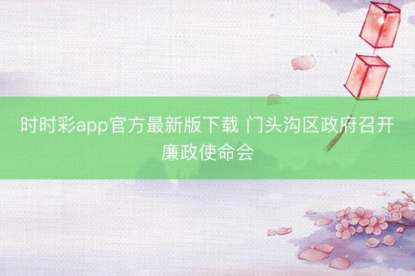 时时彩app官方最新版下载 门头沟区政府召开廉政使命会
