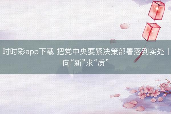 时时彩app下载 把党中央要紧决策部署落到实处丨向“新”求“质”