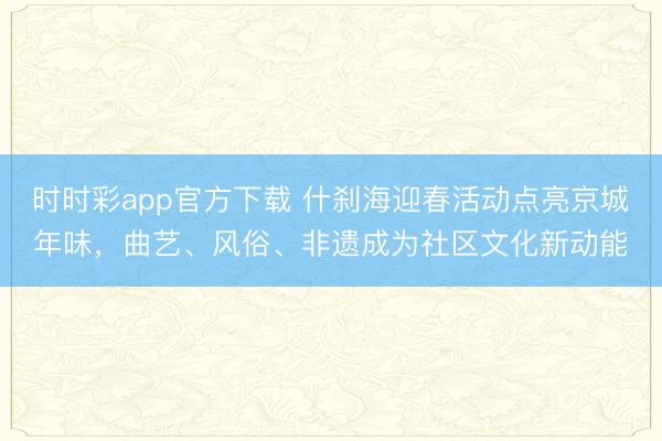 时时彩app官方下载 什刹海迎春活动点亮京城年味，曲艺、风俗、非遗成为社区文化新动能