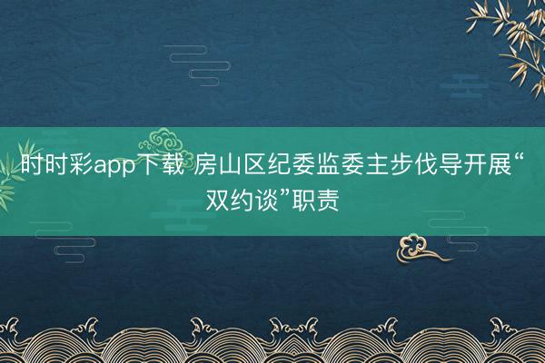 时时彩app下载 房山区纪委监委主步伐导开展“双约谈”职责