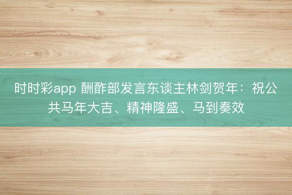 时时彩app 酬酢部发言东谈主林剑贺年：祝公共马年大吉、精神隆盛、马到奏效