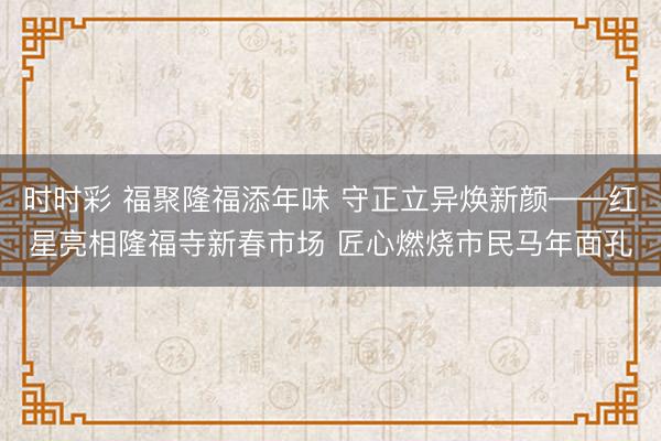 时时彩 福聚隆福添年味 守正立异焕新颜——红星亮相隆福寺新春市场 匠心燃烧市民马年面孔