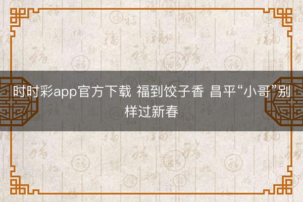 时时彩app官方下载 福到饺子香 昌平“小哥”别样过新春