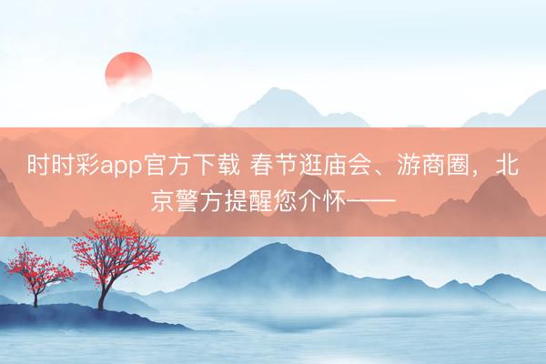 时时彩app官方下载 春节逛庙会、游商圈,北京警方提醒您介怀——