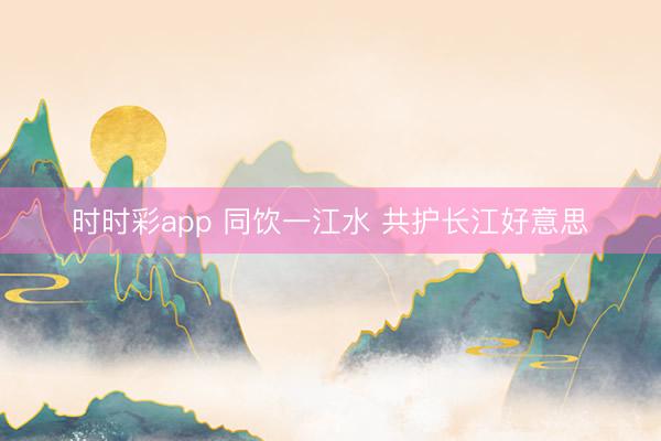 时时彩app 同饮一江水 共护长江好意思