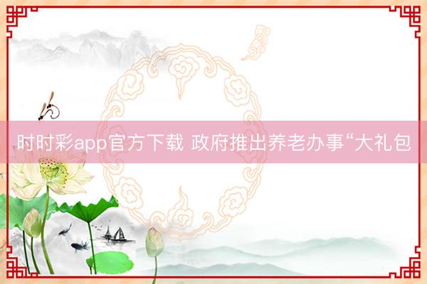 时时彩app官方下载 政府推出养老办事“大礼包