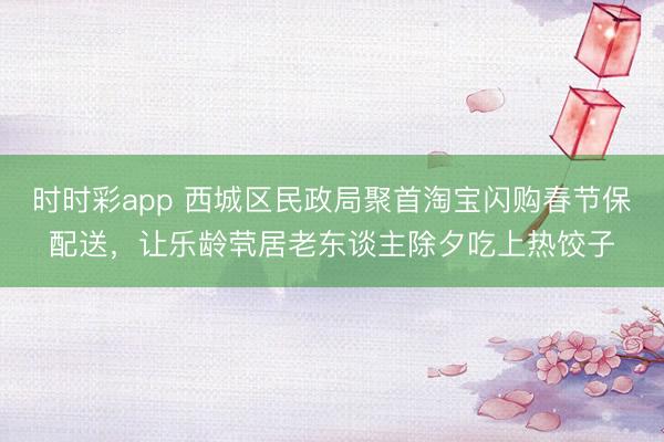时时彩app 西城区民政局聚首淘宝闪购春节保配送,让乐龄茕居老东谈主除夕吃上热饺子
