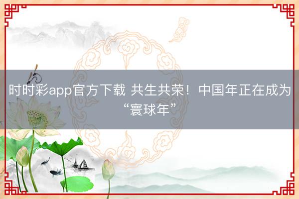 时时彩app官方下载 共生共荣！中国年正在成为“寰球年”