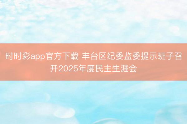 时时彩app官方下载 丰台区纪委监委提示班子召开2025年度民主生涯会