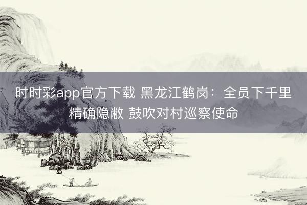 时时彩app官方下载 黑龙江鹤岗：全员下千里精确隐敝 鼓吹对村巡察使命