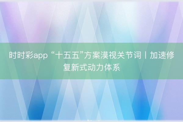 时时彩app “十五五”方案漠视关节词丨加速修复新式动力体系