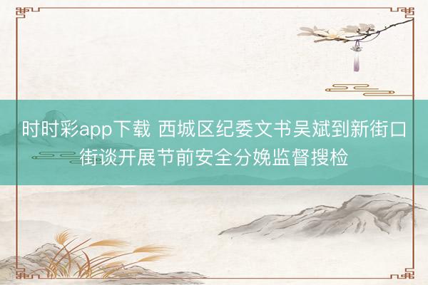 时时彩app下载 西城区纪委文书吴斌到新街口街谈开展节前安全分娩监督搜检