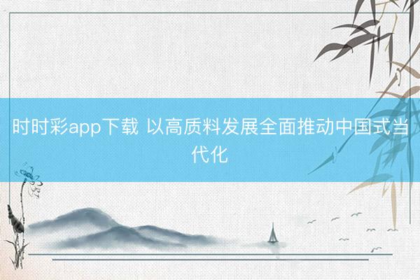 时时彩app下载 以高质料发展全面推动中国式当代化