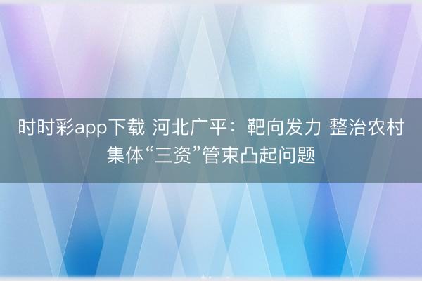 时时彩app下载 河北广平:靶向发力 整治农村集体“三资”管束凸起问题