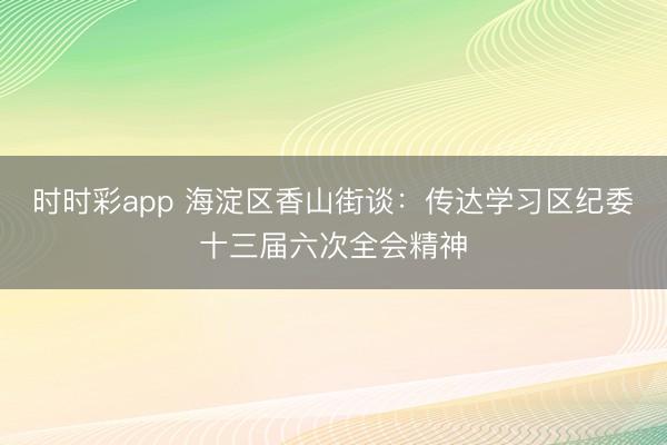 时时彩app 海淀区香山街谈:传达学习区纪委十三届六次全会精神