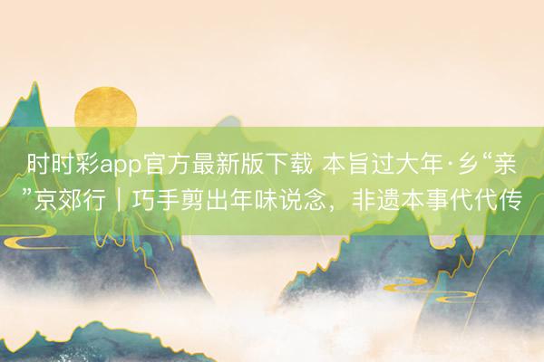 时时彩app官方最新版下载 本旨过大年·乡“亲”京郊行|巧手剪出年味说念,非遗本事代代传