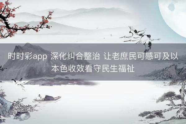 时时彩app 深化纠合整治 让老庶民可感可及以本色收效看守民生福祉