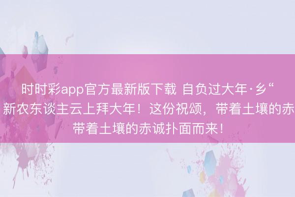 时时彩app官方最新版下载 自负过大年·乡“亲”京郊行｜新农东谈主云上拜大年！这份祝颂，<a href=