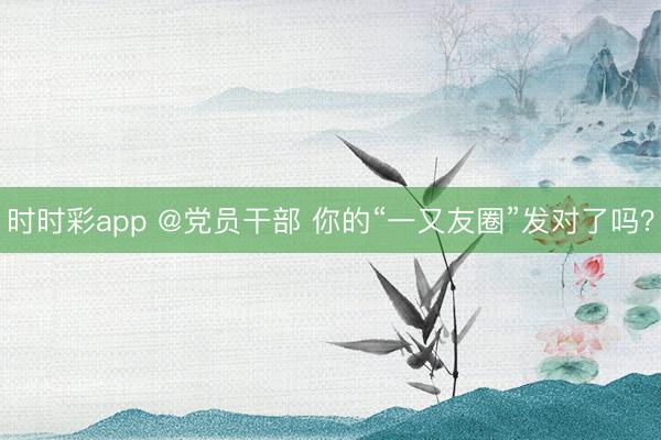时时彩app @党员干部 你的“一又友圈”发对了吗？
