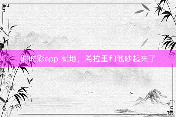 时时彩app 就地，希拉里和他吵起来了