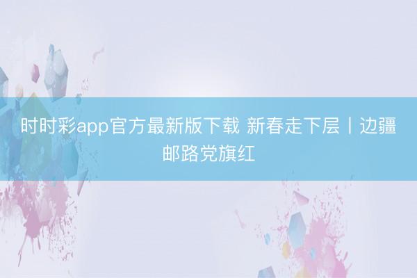 时时彩app官方最新版下载 新春走下层丨边疆邮路党旗红