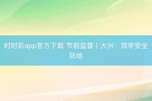 时时彩app官方下载 节前监督丨大兴：筑牢安全防地