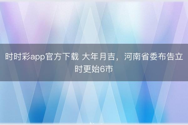 时时彩app官方下载 大年月吉，河南省委布告立时更始6市