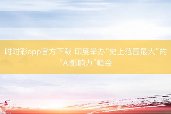 时时彩app官方下载 印度举办“史上范围最大”的“AI影响力”峰会
