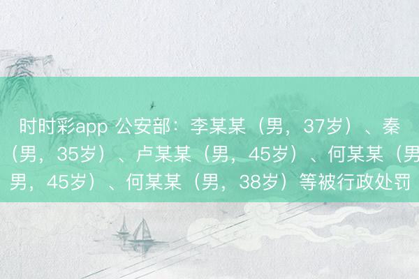 时时彩app 公安部：李某某（男，37岁）、秦某（男，32岁）、孟某（男，35岁）、卢某某（男，45岁）、何某某（男，38岁）等被行政处罚