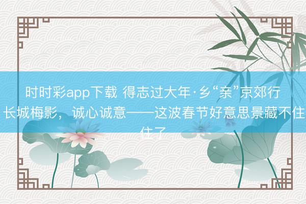 时时彩app下载 得志过大年·乡“亲”京郊行｜长城梅影，<a href=