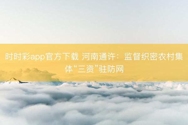 时时彩app官方下载 河南通许：监督织密农村集体“三资”驻防网
