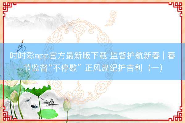 时时彩app官方最新版下载 监督护航新春 | 春节监督“不停歇” 正风肃纪护吉利（一）