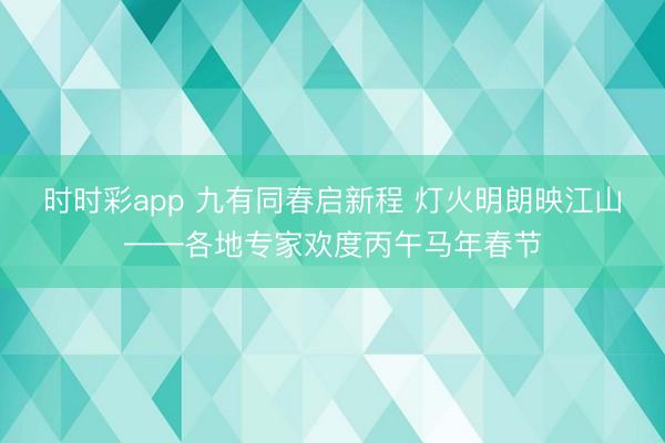 时时彩app 九有同春启新程 灯火明朗映江山——各地专家欢度丙午马年春节