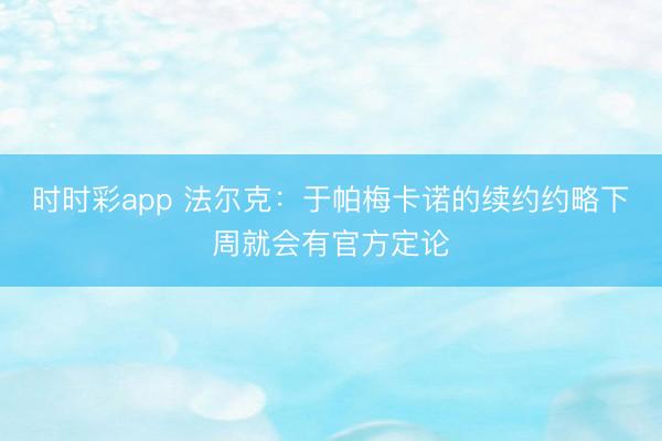 时时彩app 法尔克:于帕梅卡诺的续约约略下周就会有官方定论