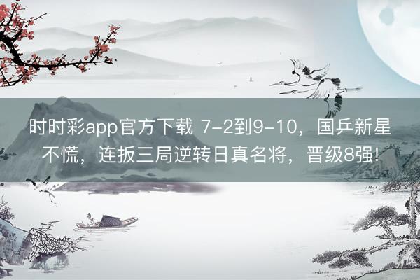 时时彩app官方下载 7-2到9-10，国乒新星不慌，连扳三局逆转日真名将，晋级8强!