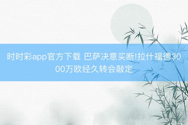 时时彩app官方下载 巴萨决意买断!拉什福德3000万欧经久转会敲定