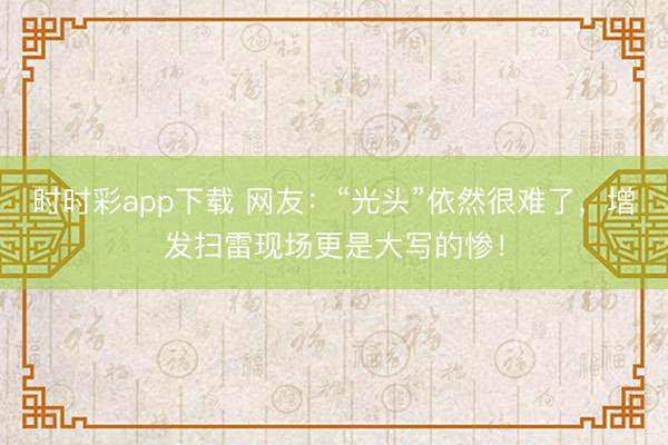 时时彩app下载 网友：“光头”依然很难了，增发扫雷现场更是大写的惨！