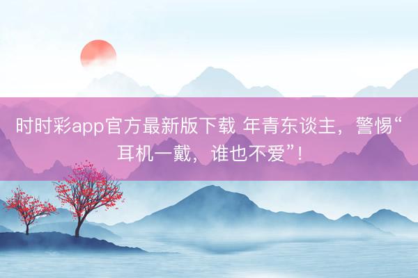 时时彩app官方最新版下载 年青东谈主,警惕“耳机一戴,谁也不爱”!
