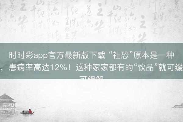 时时彩app官方最新版下载 “社恐”原本是一种病，患病率高达12%！这种家家都有的“饮品”就可缓解