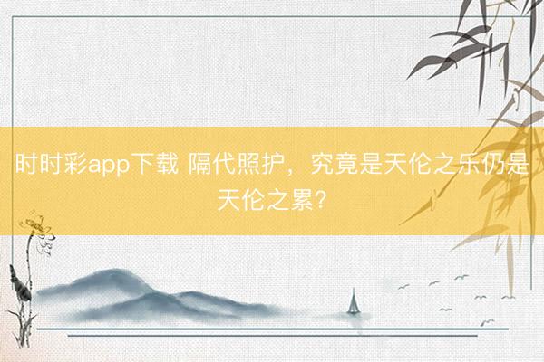 时时彩app下载 隔代照护,究竟是天伦之乐仍是天伦之累?