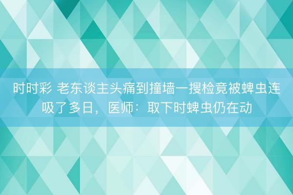 时时彩 老东谈主头痛到撞墙一搜检竟被蜱虫连吸了多日,医师:取下时蜱虫仍在动