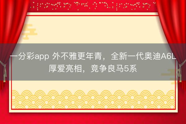 一分彩app 外不雅更年青，全新一代奥迪A6L厚爱亮相，竞争良马5系