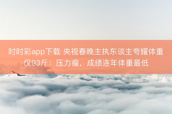 时时彩app下载 央视春晚主执东谈主夸耀体重仅93斤：压力瘦，成绩连年体重最低