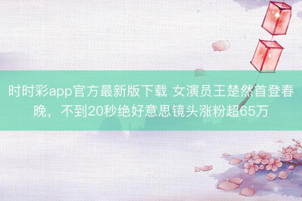 时时彩app官方最新版下载 女演员王楚然首登春晚，不到20秒绝好意思镜头涨粉超65万