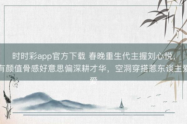 时时彩app官方下载 春晚重生代主握刘心悦，有颜值骨感好意思偏深耕才华，空洞穿搭惹东谈主爱