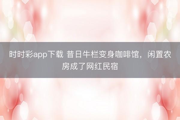 时时彩app下载 昔日牛栏变身咖啡馆，闲置农房成了网红民宿