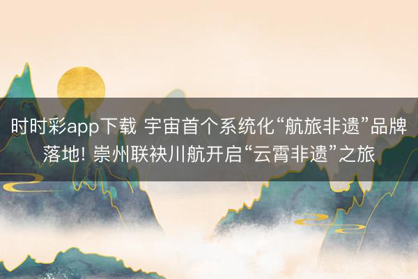 时时彩app下载 宇宙首个系统化“航旅非遗”品牌落地! 崇州联袂川航开启“云霄非遗”之旅