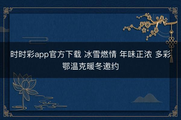 时时彩app官方下载 冰雪燃情 年味正浓 多彩鄂温克暖冬邀约