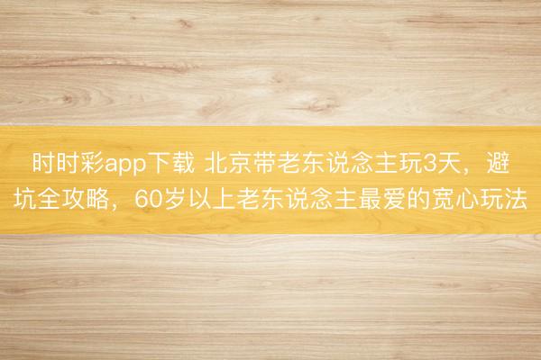 时时彩app下载 北京带老东说念主玩3天，避坑全攻略，60岁以上老东说念主最爱的宽心玩法