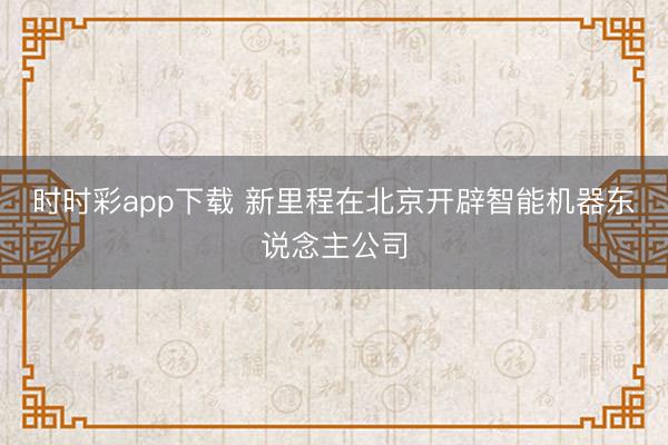 时时彩app下载 新里程在北京开辟智能机器东说念主公司